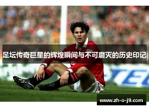 足坛传奇巨星的辉煌瞬间与不可磨灭的历史印记