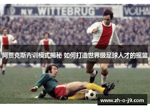 阿贾克斯青训模式揭秘 如何打造世界级足球人才的摇篮 阿贾克斯青训模式揭秘 如何打造世界级足球人才的摇篮