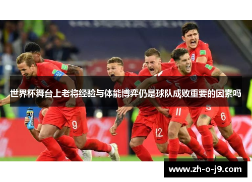 世界杯舞台上老将经验与体能博弈仍是球队成败重要的因素吗