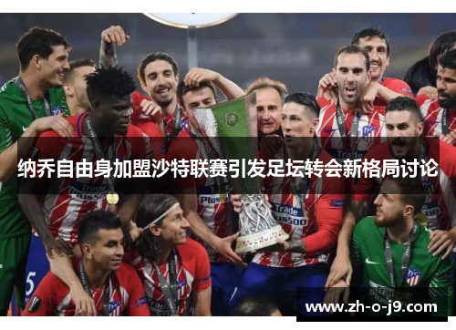 纳乔自由身加盟沙特联赛引发足坛转会新格局讨论