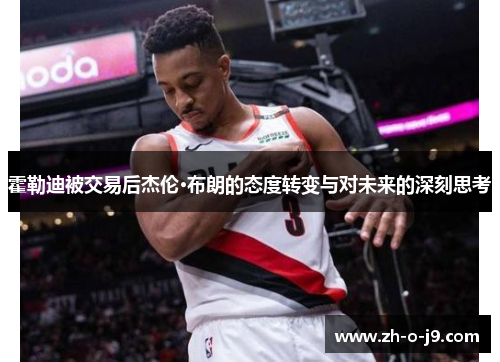霍勒迪被交易后杰伦·布朗的态度转变与对未来的深刻思考 霍勒迪被交易后杰伦·布朗的态度转变与对未来的深刻思考
