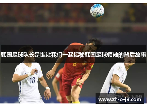 韩国足球队长是谁让我们一起揭秘韩国足球领袖的背后故事 韩国足球队长是谁让我们一起揭秘韩国足球领袖的背后故事