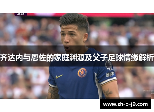 齐达内与恩佐的家庭渊源及父子足球情缘解析 齐达内与恩佐的家庭渊源及父子足球情缘解析