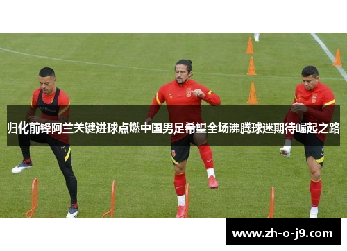 归化前锋阿兰关键进球点燃中国男足希望全场沸腾球迷期待崛起之路